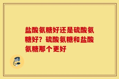 盐酸氨糖好还是硫酸氨糖好？硫酸氨糖和盐酸氨糖那个更好