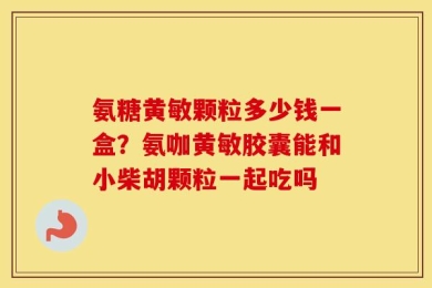 氨糖黄敏颗粒多少钱一盒？氨咖黄敏胶囊能和小柴胡颗粒一起吃吗