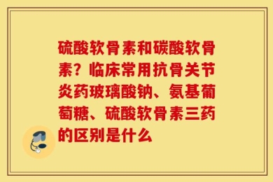 硫酸软骨素和碳酸软骨素？临床常用抗骨关节炎药玻璃酸钠、氨基葡萄糖、硫酸软骨素三药的区别是什么