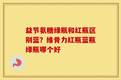 益节氨糖绿瓶和红瓶区别蓝？维骨力红瓶蓝瓶绿瓶哪个好