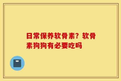 日常保养软骨素？软骨素狗狗有必要吃吗