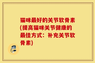 猫咪最好的关节软骨素(提高猫咪关节健康的最佳方式：补充关节软骨素)