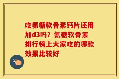 吃氨糖软骨素钙片还用加d3吗？氨糖软骨素排行榜上大家吃的哪款效果比较好