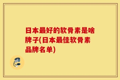 日本最好的软骨素是啥牌子(日本最佳软骨素品牌名单)