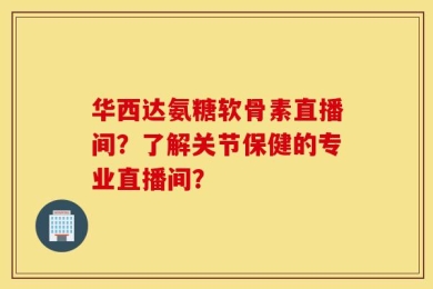 华西达氨糖软骨素直播间？了解关节保健的专业直播间？