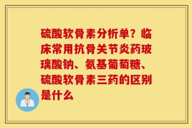 硫酸软骨素分析单？临床常用抗骨关节炎药玻璃酸钠、氨基葡萄糖、硫酸软骨素三药的区别是什么
