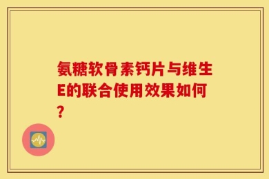氨糖软骨素钙片与维生E的联合使用效果如何？