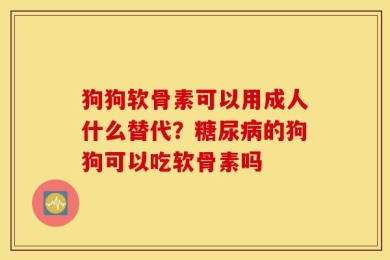 狗狗软骨素可以用成人什么替代？糖尿病的狗狗可以吃软骨素吗