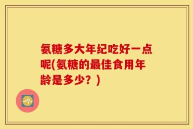 氨糖多大年纪吃好一点呢(氨糖的最佳食用年龄是多少？)
