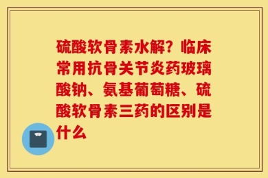 硫酸软骨素水解？临床常用抗骨关节炎药玻璃酸钠、氨基葡萄糖、硫酸软骨素三药的区别是什么