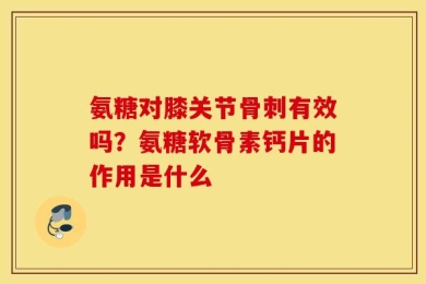 氨糖对膝关节骨刺有效吗？氨糖软骨素钙片的作用是什么