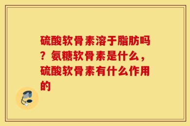 硫酸软骨素溶于脂肪吗？氨糖软骨素是什么，硫酸软骨素有什么作用的