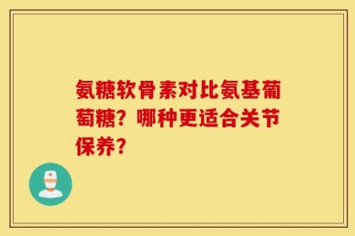 氨糖软骨素对比氨基葡萄糖？哪种更适合关节保养？