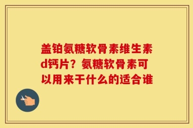 盖铂氨糖软骨素维生素d钙片？氨糖软骨素可以用来干什么的适合谁