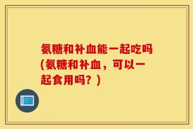 氨糖和补血能一起吃吗(氨糖和补血，可以一起食用吗？)