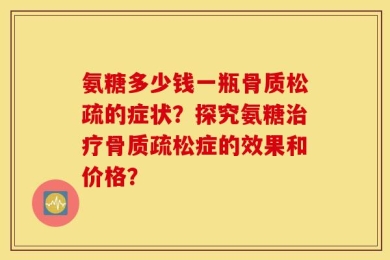 氨糖多少钱一瓶骨质松疏的症状？探究氨糖治疗骨质疏松症的效果和价格？
