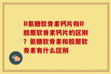 R氨糖软骨素钙片和R胶原软骨素钙片的区别？氨糖软骨素和胶原软骨素有什么区别