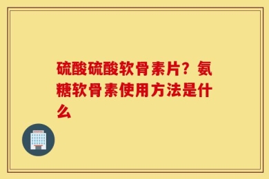 硫酸硫酸软骨素片？氨糖软骨素使用方法是什么