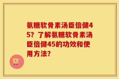 氨糖软骨素汤臣倍健45？了解氨糖软骨素汤臣倍健45的功效和使用方法？