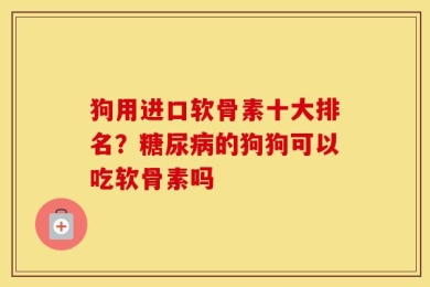 狗用进口软骨素十大排名？糖尿病的狗狗可以吃软骨素吗