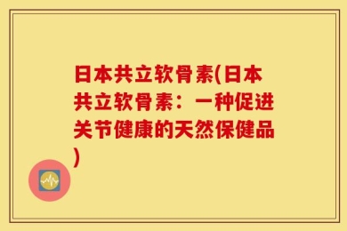 日本共立软骨素(日本共立软骨素：一种促进关节健康的天然保健品)
