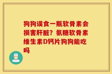 狗狗误食一瓶软骨素会损害肝脏？氨糖软骨素维生素D钙片狗狗能吃吗