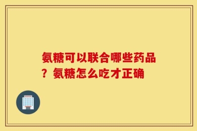 氨糖可以联合哪些药品？氨糖怎么吃才正确