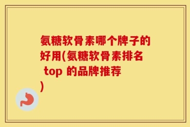 氨糖软骨素哪个牌子的好用(氨糖软骨素排名 top 的品牌推荐)