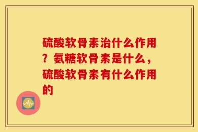 硫酸软骨素治什么作用？氨糖软骨素是什么，硫酸软骨素有什么作用的