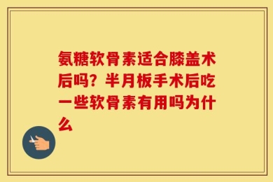 氨糖软骨素适合膝盖术后吗？半月板手术后吃一些软骨素有用吗为什么