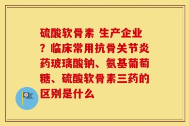 硫酸软骨素 生产企业？临床常用抗骨关节炎药玻璃酸钠、氨基葡萄糖、硫酸软骨素三药的区别是什么