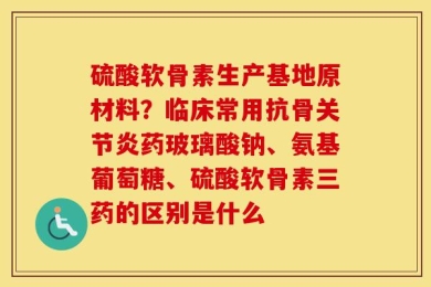 硫酸软骨素生产基地原材料？临床常用抗骨关节炎药玻璃酸钠、氨基葡萄糖、硫酸软骨素三药的区别是什么
