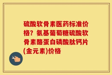 硫酸软骨素医药标准价格？氨基葡萄糖硫酸软骨素酪蛋白磷酸肽钙片(金元素)价格