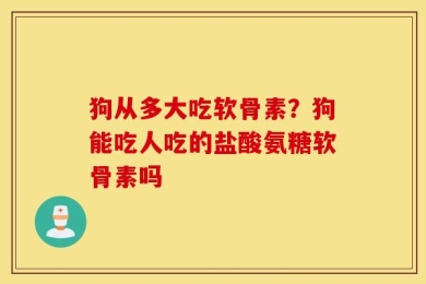 狗从多大吃软骨素？狗能吃人吃的盐酸氨糖软骨素吗