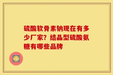 硫酸软骨素钠现在有多少厂家？结晶型硫酸氨糖有哪些品牌