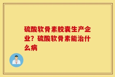 硫酸软骨素胶囊生产企业？硫酸软骨素能治什么病