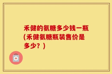 禾健的氨糖多少钱一瓶(禾健氨糖瓶装售价是多少？)