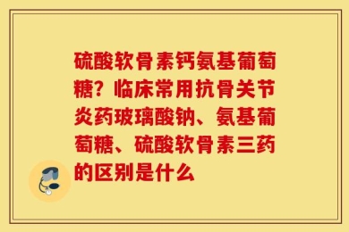 硫酸软骨素钙氨基葡萄糖？临床常用抗骨关节炎药玻璃酸钠、氨基葡萄糖、硫酸软骨素三药的区别是什么