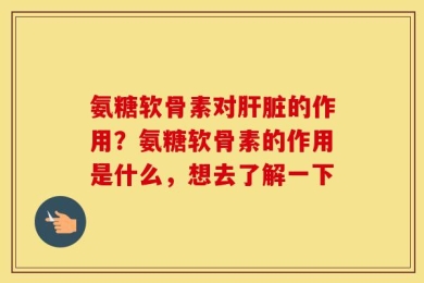 氨糖软骨素对肝脏的作用？氨糖软骨素的作用是什么，想去了解一下