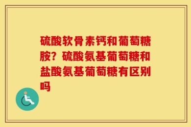 硫酸软骨素钙和葡萄糖胺？硫酸氨基葡萄糖和盐酸氨基葡萄糖有区别吗