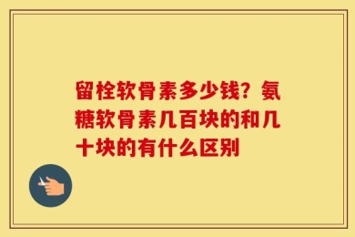 留栓软骨素多少钱？氨糖软骨素几百块的和几十块的有什么区别