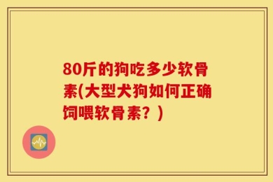 80斤的狗吃多少软骨素(大型犬狗如何正确饲喂软骨素？)