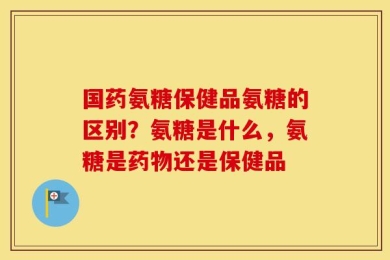 国药氨糖保健品氨糖的区别？氨糖是什么，氨糖是药物还是保健品
