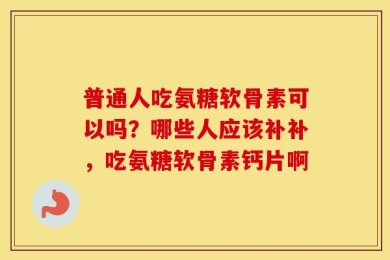 普通人吃氨糖软骨素可以吗？哪些人应该补补，吃氨糖软骨素钙片啊