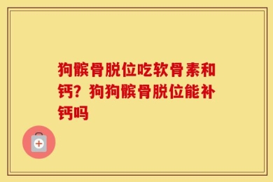 狗髌骨脱位吃软骨素和钙？狗狗髌骨脱位能补钙吗