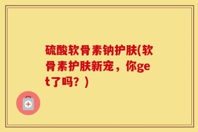硫酸软骨素钠护肤(软骨素护肤新宠，你get了吗？)