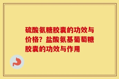 硫酸氨糖胶囊的功效与价格？盐酸氨基葡萄糖胶囊的功效与作用
