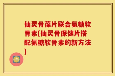 仙灵骨葆片联合氨糖软骨素(仙灵骨保健片搭配氨糖软骨素的新方法)