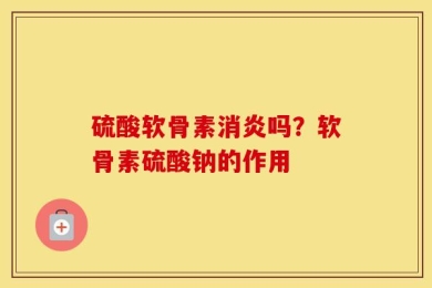 硫酸软骨素消炎吗？软骨素硫酸钠的作用
