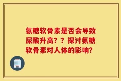 氨糖软骨素是否会导致尿酸升高？？探讨氨糖软骨素对人体的影响？